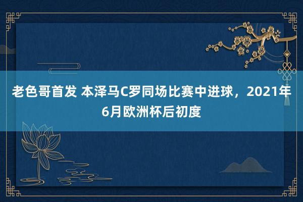 老色哥首发 本泽马C罗同场比赛中进球，2021年6月欧洲杯后初度