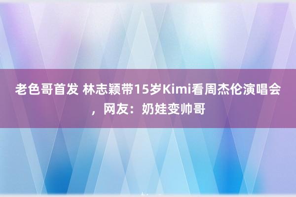 老色哥首发 林志颖带15岁Kimi看周杰伦演唱会，网友：奶娃变帅哥