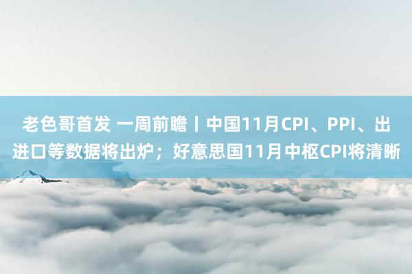 老色哥首发 一周前瞻丨中国11月CPI、PPI、出进口等数据将出炉；好意思国11月中枢CPI将清晰