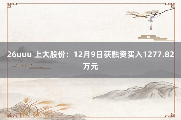 26uuu 上大股份：12月9日获融资买入1277.82万元