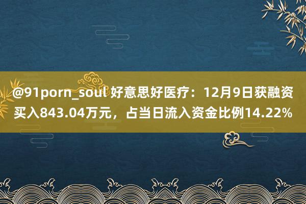 @91porn_soul 好意思好医疗：12月9日获融资买入843.04万元，占当日流入资金比例14.22%