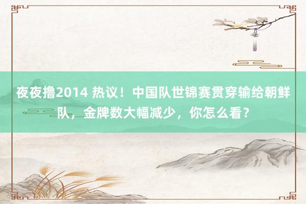 夜夜撸2014 热议！中国队世锦赛贯穿输给朝鲜队，金牌数大幅减少，你怎么看？