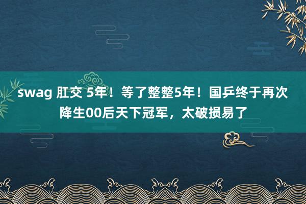 swag 肛交 5年！等了整整5年！国乒终于再次降生00后天下冠军，太破损易了