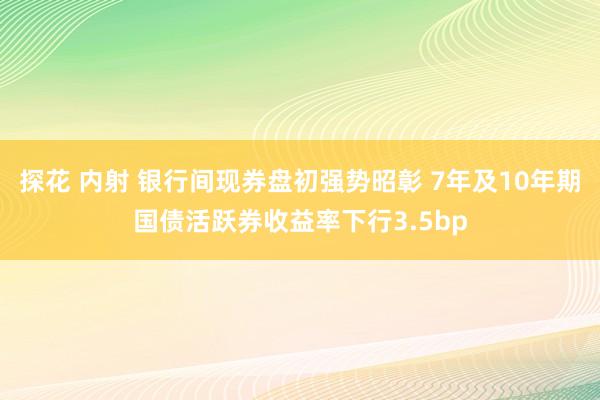 探花 内射 银行间现券盘初强势昭彰 7年及10年期国债活跃券收益率下行3.5bp