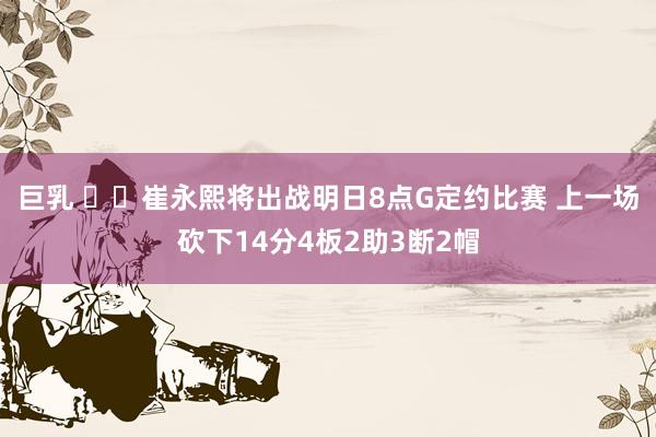 巨乳 ⏲️崔永熙将出战明日8点G定约比赛 上一场砍下14分4板2助3断2帽