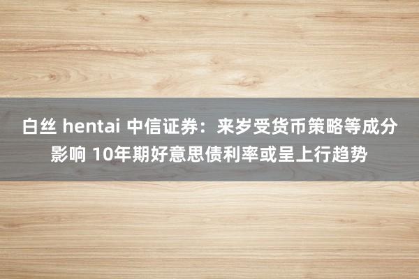 白丝 hentai 中信证券：来岁受货币策略等成分影响 10年期好意思债利率或呈上行趋势