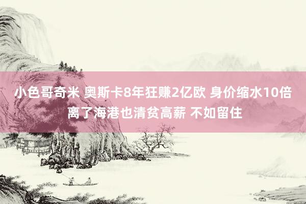 小色哥奇米 奥斯卡8年狂赚2亿欧 身价缩水10倍 离了海港也清贫高薪 不如留住