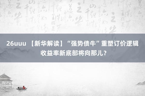 26uuu 【新华解读】“强势债牛”重塑订价逻辑 收益率新底部将向那儿？