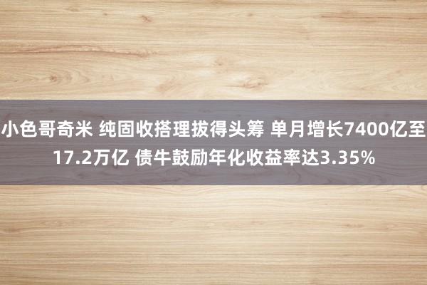 小色哥奇米 纯固收搭理拔得头筹 单月增长7400亿至17.2万亿 债牛鼓励年化收益率达3.35%