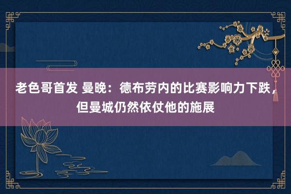 老色哥首发 曼晚：德布劳内的比赛影响力下跌，但曼城仍然依仗他的施展