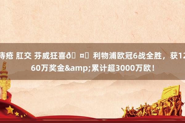 痔疮 肛交 芬威狂喜🤑利物浦欧冠6战全胜，获1260万奖金&累计超3000万欧！