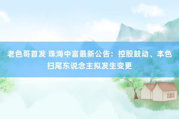 老色哥首发 珠海中富最新公告：控股鼓动、本色扫尾东说念主拟发生变更