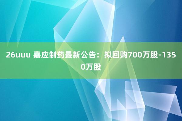 26uuu 嘉应制药最新公告：拟回购700万股-1350万股