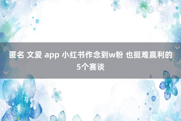 匿名 文爱 app 小红书作念到w粉 也挺难赢利的5个赛谈