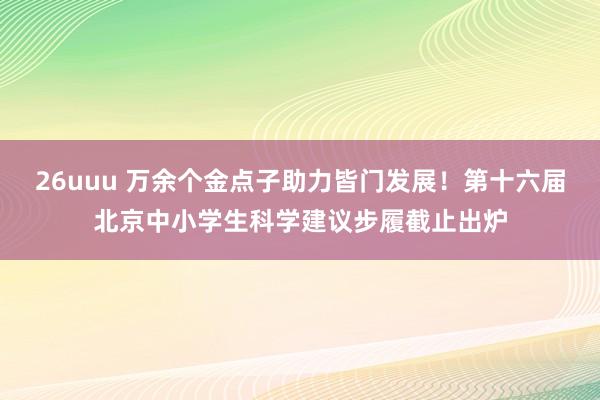 26uuu 万余个金点子助力皆门发展！第十六届北京中小学生科学建议步履截止出炉