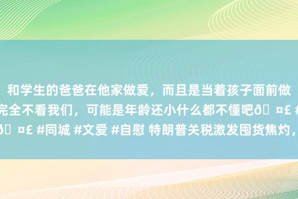 和学生的爸爸在他家做爱，而且是当着孩子面前做爱，太刺激了，孩子完全不看我们，可能是年龄还小什么都不懂吧🤣 #同城 #文爱 #自慰 特朗普关税激发囤货焦灼，通胀或借重上扬