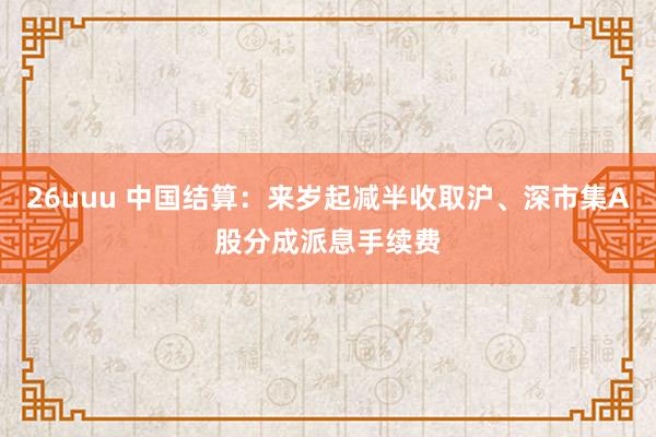 26uuu 中国结算：来岁起减半收取沪、深市集A股分成派息手续费