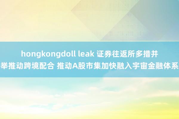 hongkongdoll leak 证券往返所多措并举推动跨境配合 推动A股市集加快融入宇宙金融体系