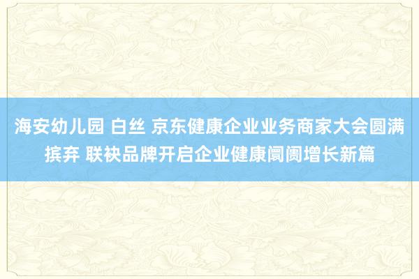 海安幼儿园 白丝 京东健康企业业务商家大会圆满摈弃 联袂品牌开启企业健康阛阓增长新篇