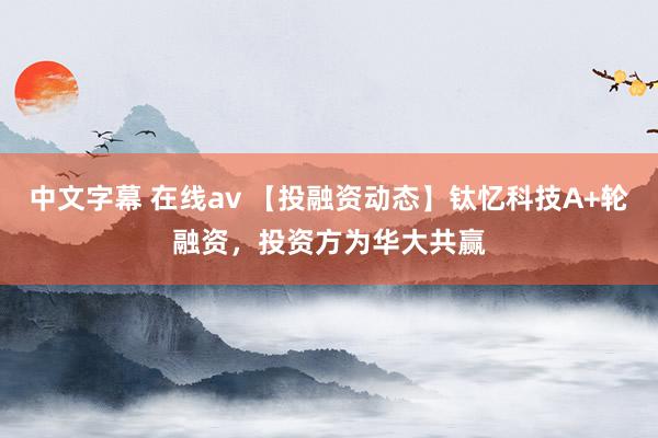 中文字幕 在线av 【投融资动态】钛忆科技A+轮融资，投资方为华大共赢