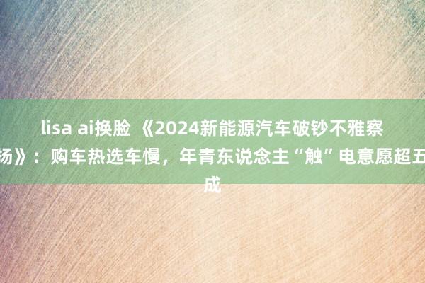 lisa ai换脸 《2024新能源汽车破钞不雅察阐扬》：购车热选车慢，年青东说念主“触”电意愿超五成