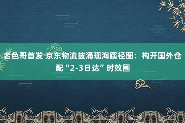 老色哥首发 京东物流披涌现海蹊径图：构开国外仓配“2-3日达”时效圈