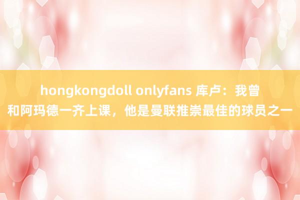 hongkongdoll onlyfans 库卢：我曾和阿玛德一齐上课，他是曼联推崇最佳的球员之一