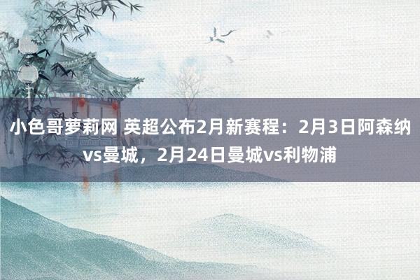 小色哥萝莉网 英超公布2月新赛程：2月3日阿森纳vs曼城，2月24日曼城vs利物浦