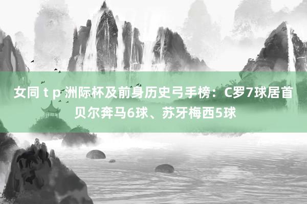 女同 t p 洲际杯及前身历史弓手榜：C罗7球居首 贝尔奔马6球、苏牙梅西5球