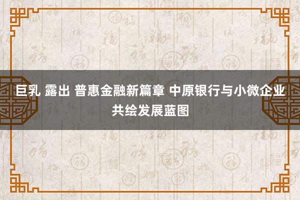 巨乳 露出 普惠金融新篇章 中原银行与小微企业共绘发展蓝图