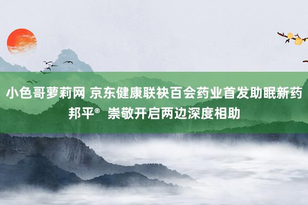 小色哥萝莉网 京东健康联袂百会药业首发助眠新药邦平®  崇敬开启两边深度相助