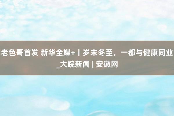 老色哥首发 新华全媒+丨岁末冬至，一都与健康同业_大皖新闻 | 安徽网