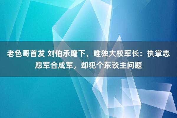 老色哥首发 刘伯承麾下，唯独大校军长：执掌志愿军合成军，却犯个东谈主问题