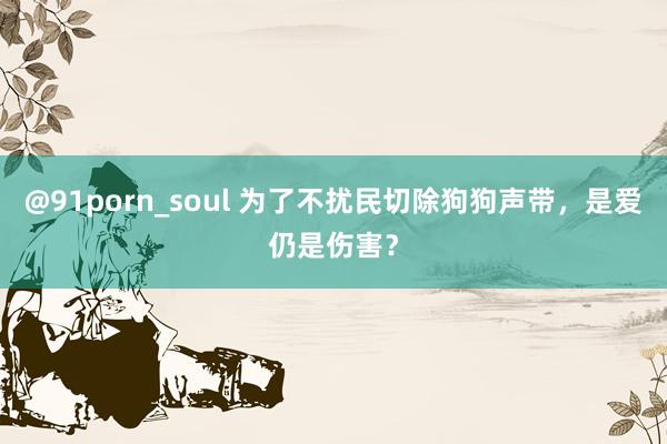 @91porn_soul 为了不扰民切除狗狗声带，是爱仍是伤害？