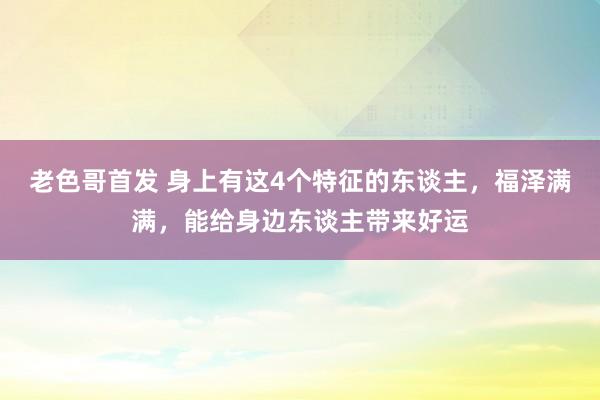 老色哥首发 身上有这4个特征的东谈主，福泽满满，能给身边东谈主带来好运