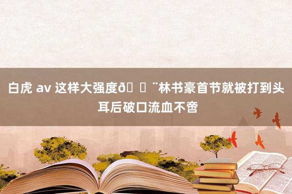 白虎 av 这样大强度😨林书豪首节就被打到头 耳后破口流血不啻