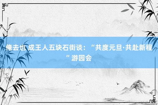 俺去也 成王人五块石街谈：“共度元旦·共赴新程”游园会