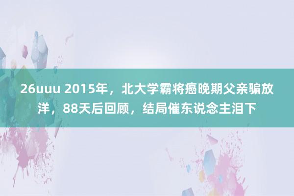 26uuu 2015年，北大学霸将癌晚期父亲骗放洋，88天后回顾，结局催东说念主泪下