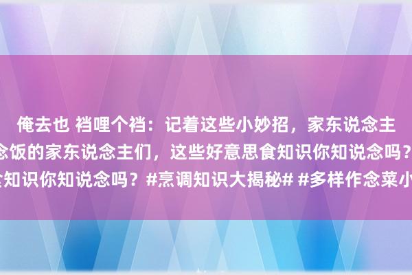 俺去也 裆哩个裆：记着这些小妙招，家东说念主夸你是大厨！时常作念饭的家东说念主们，这些好意思食知识你知说念吗？#烹调知识大揭秘# #多样作念菜小时间#