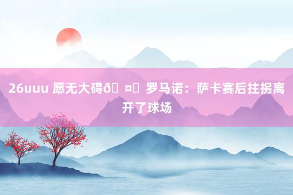 26uuu 愿无大碍🤕罗马诺：萨卡赛后拄拐离开了球场