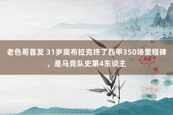 老色哥首发 31岁奥布拉克终了西甲350场里程碑，是马竞队史第4东谈主