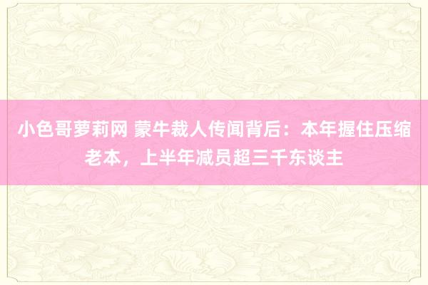 小色哥萝莉网 蒙牛裁人传闻背后：本年握住压缩老本，上半年减员超三千东谈主