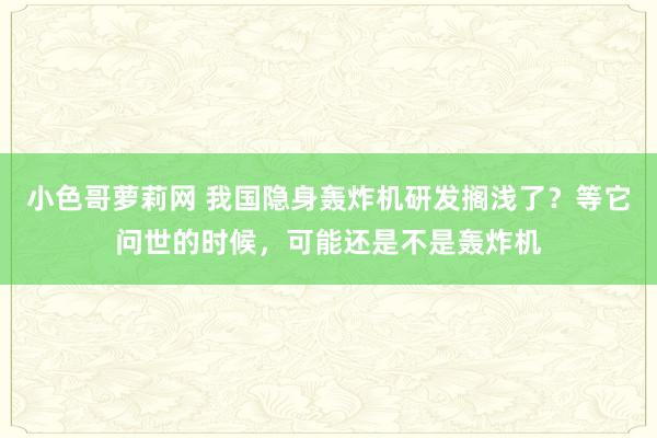 小色哥萝莉网 我国隐身轰炸机研发搁浅了？等它问世的时候，可能还是不是轰炸机