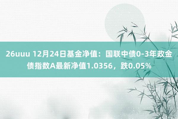 26uuu 12月24日基金净值：国联中债0-3年政金债指数A最新净值1.0356，跌0.05%