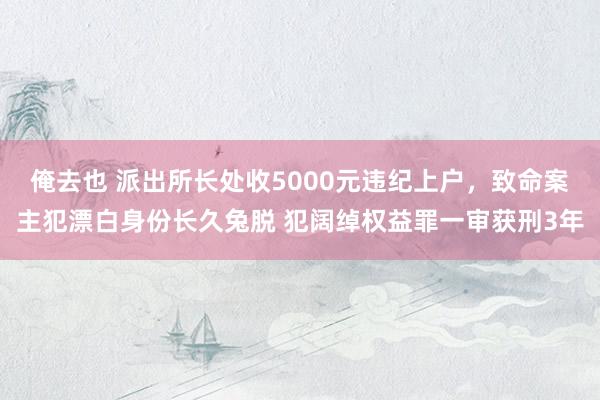 俺去也 派出所长处收5000元违纪上户，致命案主犯漂白身份长久兔脱 犯阔绰权益罪一审获刑3年