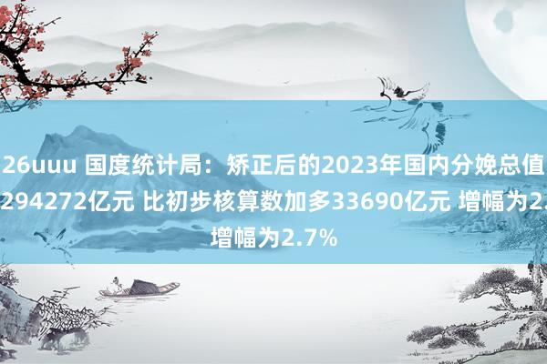 26uuu 国度统计局：矫正后的2023年国内分娩总值为1294272亿元 比初步核算数加多33690亿元 增幅为2.7%