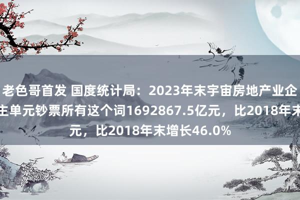 老色哥首发 国度统计局：2023年末宇宙房地产业企业法东说念主单元钞票所有这个词1692867.5亿元，比2018年末增长46.0%