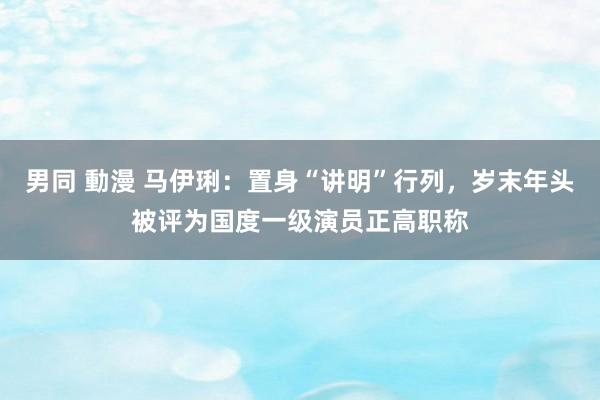 男同 動漫 马伊琍：置身“讲明”行列，岁末年头被评为国度一级演员正高职称