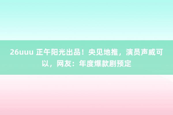 26uuu 正午阳光出品！央见地推，演员声威可以，网友：年度爆款剧预定