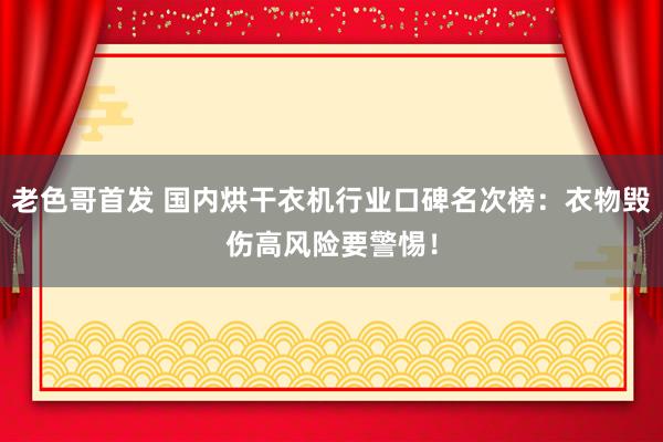 老色哥首发 国内烘干衣机行业口碑名次榜：衣物毁伤高风险要警惕！